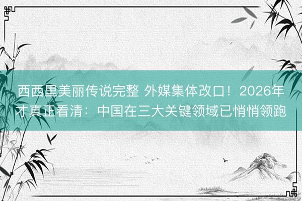 西西里美丽传说完整 外媒集体改口！2026年才真正看清：中国在三大关键领域已悄悄领跑