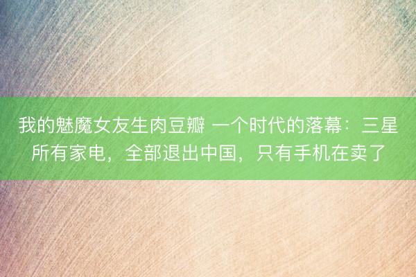 我的魅魔女友生肉豆瓣 一个时代的落幕：三星所有家电，全部退出中国，只有手机在卖了