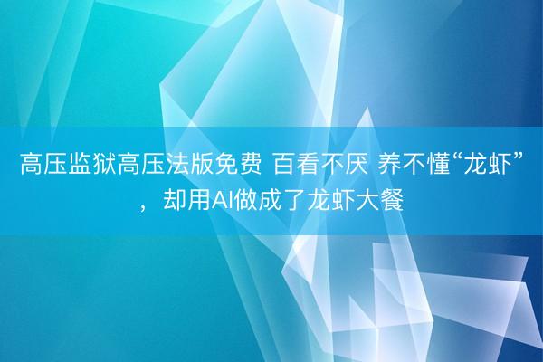 高压监狱高压法版免费 百看不厌 养不懂“龙虾”，却用AI做成了龙虾大餐