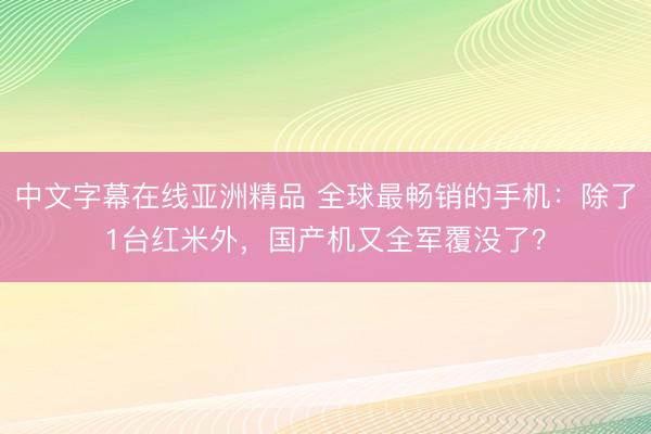 中文字幕在线亚洲精品 全球最畅销的手机：除了1台红米外，国产机又全军覆没了？
