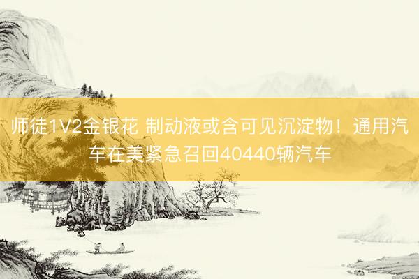 师徒1V2金银花 制动液或含可见沉淀物！通用汽车在美紧急召回40440辆汽车
