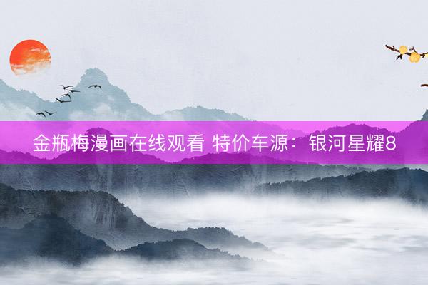 金瓶梅漫画在线观看 特价车源：银河星耀8