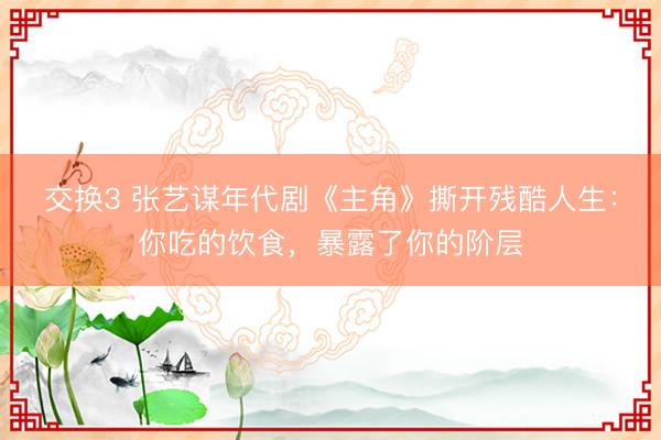 交换3 张艺谋年代剧《主角》撕开残酷人生：你吃的饮食，暴露了你的阶层