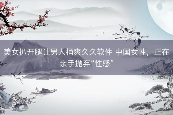 美女扒开腿让男人桶爽久久软件 中国女性，正在亲手抛弃“性感”