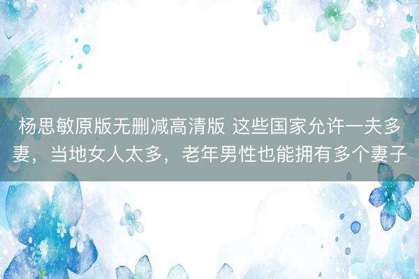 杨思敏原版无删减高清版 这些国家允许一夫多妻，当地女人太多，老年男性也能拥有多个妻子