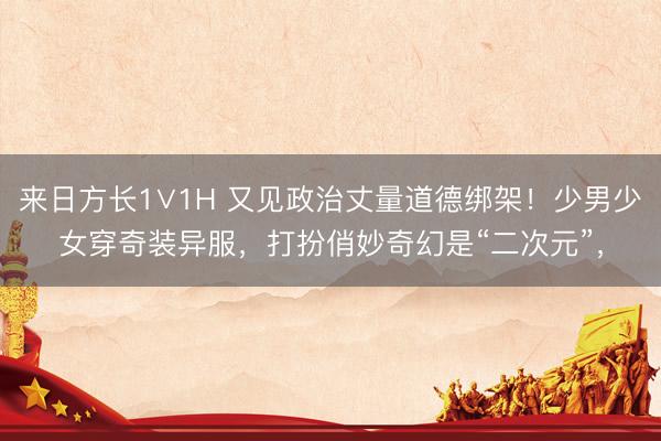 来日方长1∨1H 又见政治丈量道德绑架！少男少女穿奇装异服，打扮俏妙奇幻是“二次元”，