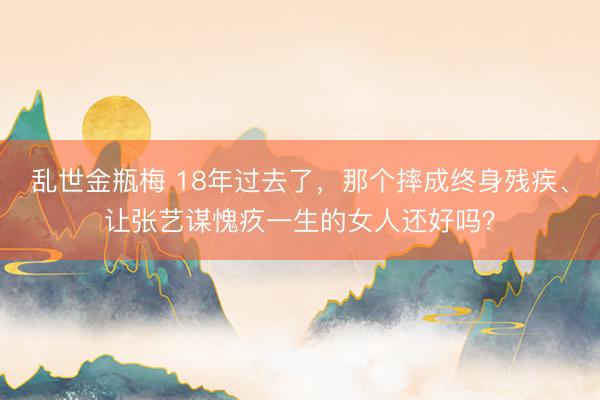 乱世金瓶梅 18年过去了，那个摔成终身残疾、让张艺谋愧疚一生的女人还好吗？