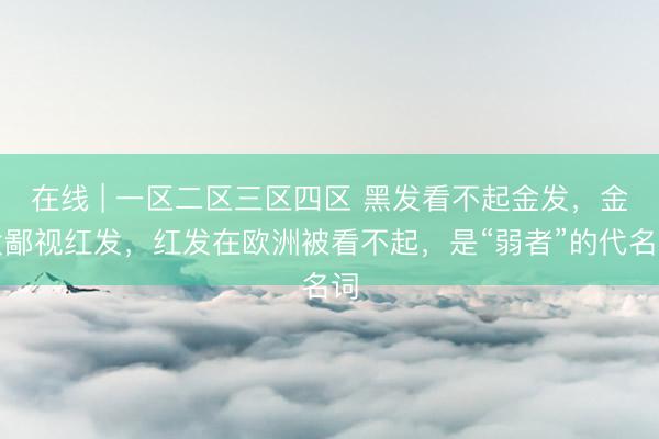 在线 | 一区二区三区四区 黑发看不起金发，金发鄙视红发，红发在欧洲被看不起，是“弱者”的代名词