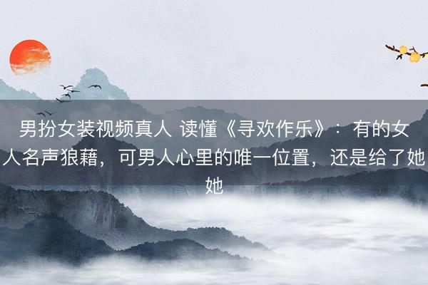男扮女装视频真人 读懂《寻欢作乐》：有的女人名声狼藉，可男人心里的唯一位置，还是给了她
