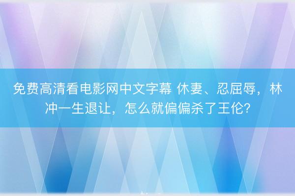 免费高清看电影网中文字幕 休妻、忍屈辱，林冲一生退让，怎么就偏偏杀了王伦？
