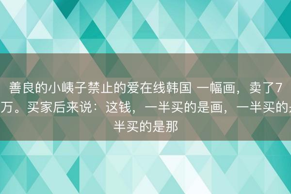 善良的小峓子禁止的爱在线韩国 一幅画，卖了7751万。买家后来说：这钱，一半买的是画，一半买的是那