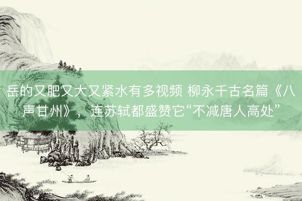 岳的又肥又大又紧水有多视频 柳永千古名篇《八声甘州》，连苏轼都盛赞它“不减唐人高处”