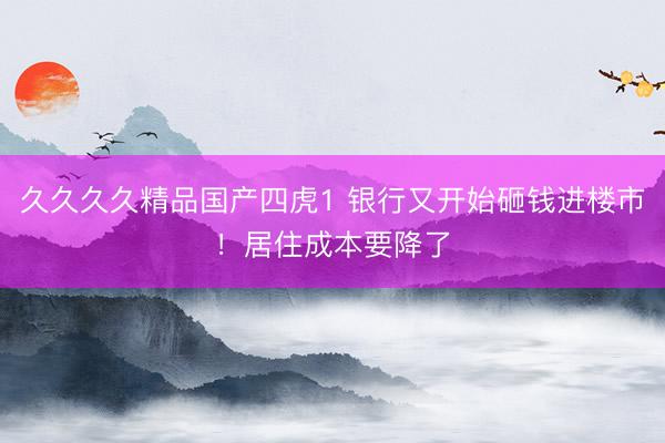 久久久久精品国产四虎1 银行又开始砸钱进楼市！居住成本要降了