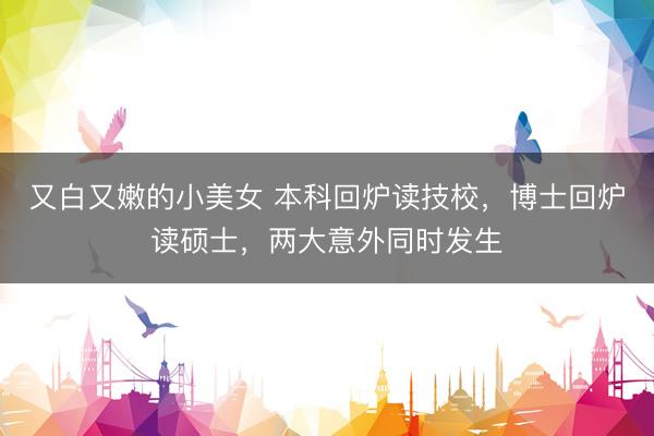又白又嫩的小美女 本科回炉读技校，博士回炉读硕士，两大意外同时发生