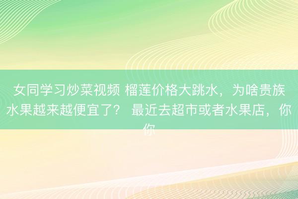 女同学习炒菜视频 榴莲价格大跳水，为啥贵族水果越来越便宜了？ 最近去超市或者水果店，你