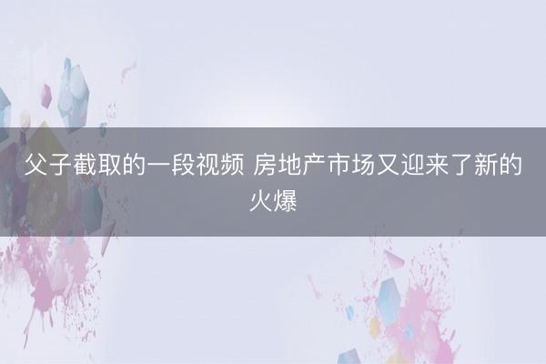 父子截取的一段视频 房地产市场又迎来了新的火爆