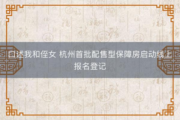 口述我和侄女 杭州首批配售型保障房启动线上报名登记