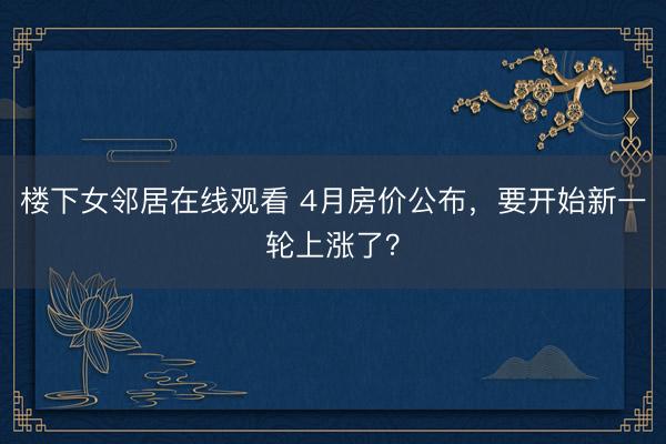 楼下女邻居在线观看 4月房价公布，要开始新一轮上涨了？