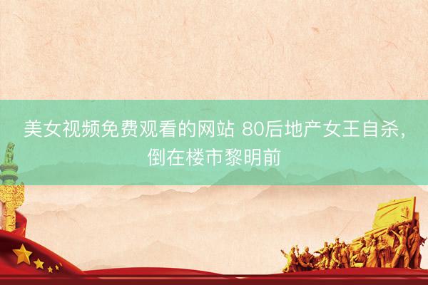 美女视频免费观看的网站 80后地产女王自杀，倒在楼市黎明前