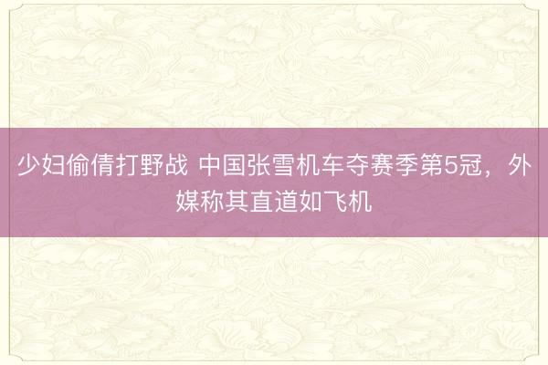 少妇偷倩打野战 中国张雪机车夺赛季第5冠，外媒称其直道如飞机