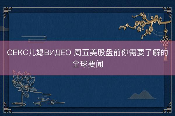СЕКС儿媳ВИДЕО 周五美股盘前你需要了解的全球要闻