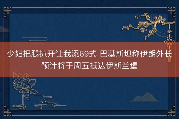 少妇把腿扒开让我添69式 巴基斯坦称伊朗外长预计将于周五抵达伊斯兰堡