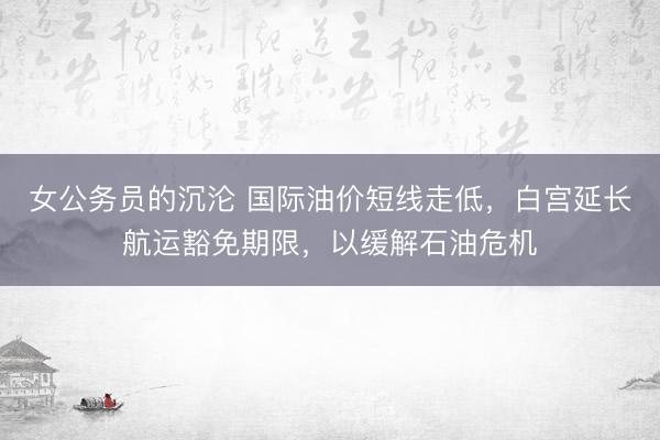 女公务员的沉沦 国际油价短线走低，白宫延长航运豁免期限，以缓解石油危机