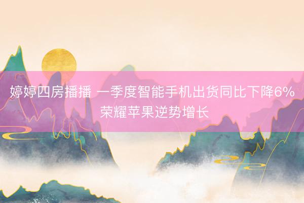 婷婷四房播播 一季度智能手机出货同比下降6% 荣耀苹果逆势增长