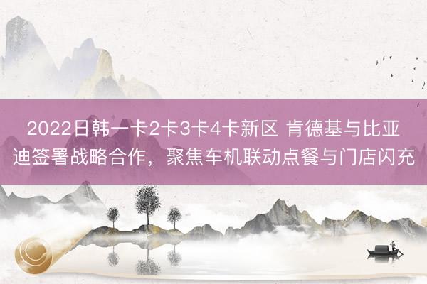 2022日韩一卡2卡3卡4卡新区 肯德基与比亚迪签署战略合作，聚焦车机联动点餐与门店闪充