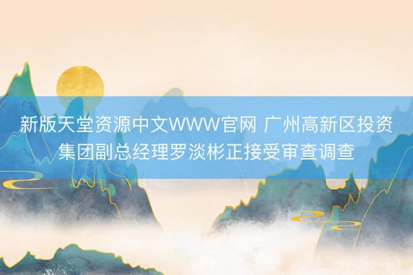 新版天堂资源中文WWW官网 广州高新区投资集团副总经理罗淡彬正接受审查调查