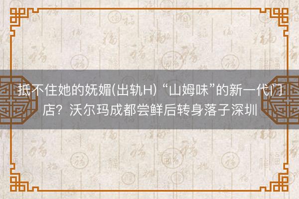 抵不住她的妩媚(出轨H) “山姆味”的新一代门店？沃尔玛成都尝鲜后转身落子深圳