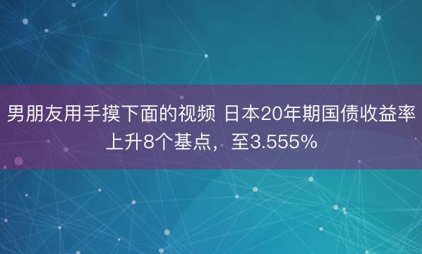 男朋友用手摸下面的视频 日本20年期国债收益率上升8个基点，至3.555%