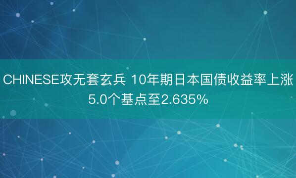 CHINESE攻无套玄兵 10年期日本国债收益率上涨5.0个基点至2.635%