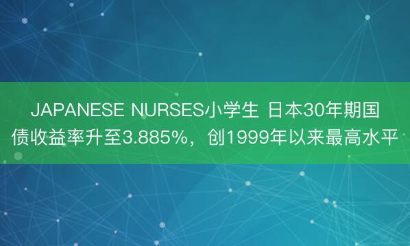 JAPANESE NURSES小学生 日本30年期国债收益率升至3.885%，创1999年以来最高水平