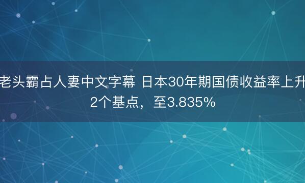老头霸占人妻中文字幕 日本30年期国债收益率上升2个基点，至3.835%