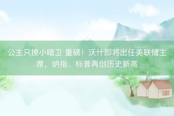 公主只撩小暗卫 重磅！沃什即将出任美联储主席，纳指、标普再创历史新高
