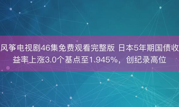 风筝电视剧46集免费观看完整版 日本5年期国债收益率上涨3.0个基点至1.945%，创纪录高位
