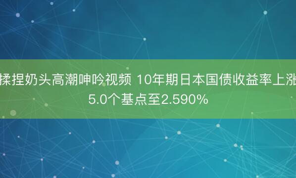 揉捏奶头高潮呻吟视频 10年期日本国债收益率上涨5.0个基点至2.590%