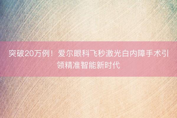 突破20万例！爱尔眼科飞秒激光白内障手术引领精准智能新时代