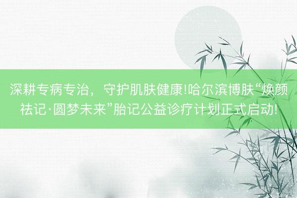 深耕专病专治，守护肌肤健康!哈尔滨博肤“焕颜祛记·圆梦未来”胎记公益诊疗计划正式启动!