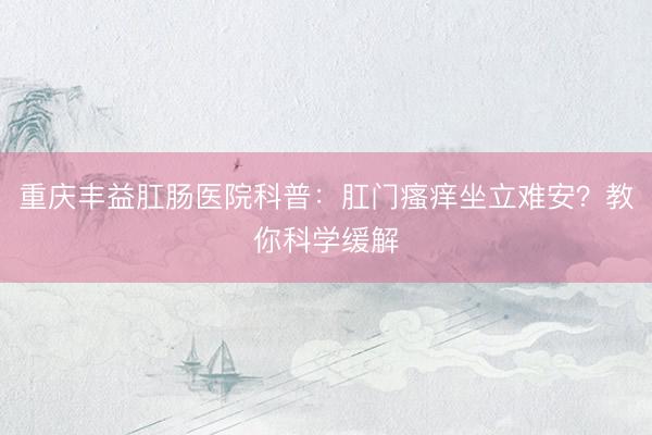 重庆丰益肛肠医院科普：肛门瘙痒坐立难安？教你科学缓解
