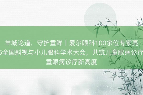 羊城论道，守护童眸｜爱尔眼科100余位专家亮相2026全国斜视与小儿眼科学术大会，共筑儿童眼病诊疗新高度