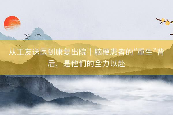 从工友送医到康复出院｜脑梗患者的“重生”背后，是他们的全力以赴