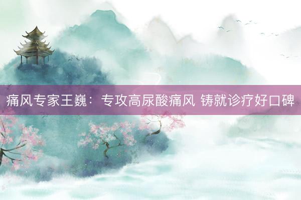 痛风专家王巍：专攻高尿酸痛风 铸就诊疗好口碑