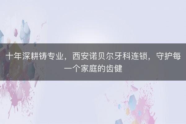 十年深耕铸专业，西安诺贝尔牙科连锁，守护每一个家庭的齿健