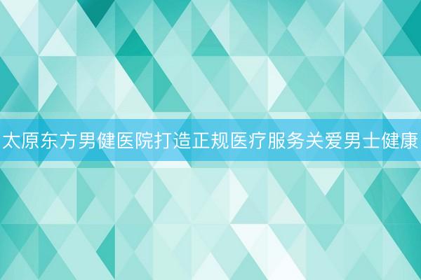 太原东方男健医院打造正规医疗服务关爱男士健康