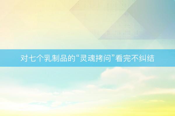 对七个乳制品的“灵魂拷问”看完不纠结