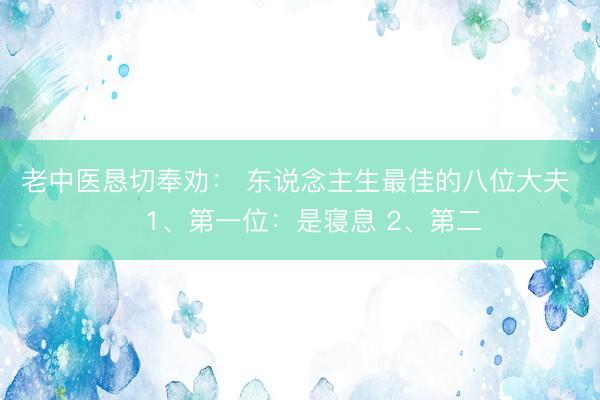 老中医恳切奉劝： 东说念主生最佳的八位大夫 ​1、第一位：是寝息 2、第二