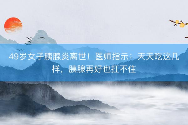 49岁女子胰腺炎离世！医师指示：天天吃这几样，胰腺再好也扛不住