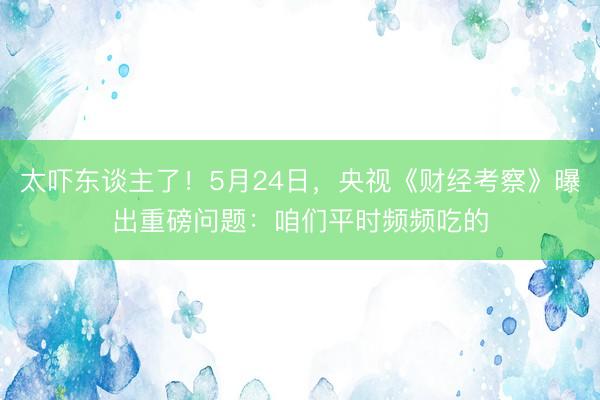 太吓东谈主了!5月24日,央视《财经考察》曝出重磅问题:咱们平时频频吃的